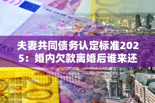 济南夫妻共同债务认定标准2025:婚内欠款离婚后谁来还? 济南夫妻共同债务认定标准2025:婚内欠款离婚后谁来还?