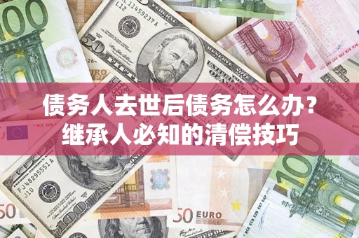 济南债务人去世后债务怎么办？继承人必知的清偿技巧