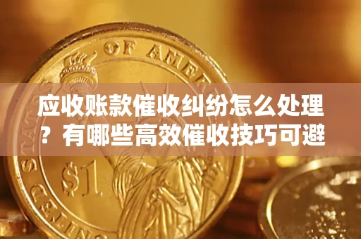 济南应收账款催收纠纷怎么处理？有哪些高效催收技巧可避免坏账？