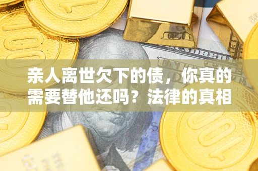 济南亲人离世欠下的债，你真的需要替他还吗？法律的真相或许与你想的不一样